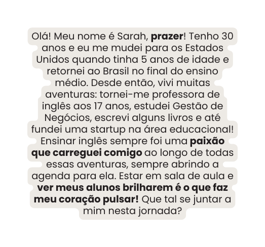 Olá Meu nome é Sarah prazer Tenho 30 anos e eu me mudei para os Estados Unidos quando tinha 5 anos de idade e retornei ao Brasil no final do ensino médio Desde então vivi muitas aventuras tornei me professora de inglês aos 17 anos estudei Gestão de Negócios escrevi alguns livros e até fundei uma startup na área educacional Ensinar inglês sempre foi uma paixão que carreguei comigo ao longo de todas essas aventuras sempre abrindo a agenda para ela Estar em sala de aula e ver meus alunos brilharem é o que faz meu coração pulsar Que tal se juntar a mim nesta jornada